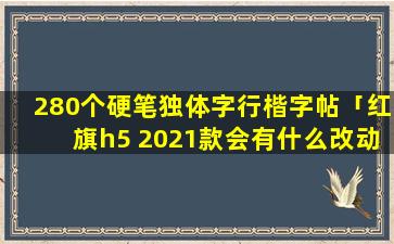 280个硬笔独体字行楷字帖「红旗h5 2021款会有什么改动」